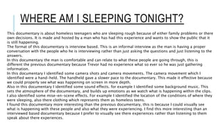 WHERE AM I SLEEPING TONIGHT?
This documentary is about homeless teenagers who are sleeping rough because of either family problems or there
own decisions. It is made and hosted by a man who has had this experience and wants to show the public that it
is still happening.
The format of this documentary is interview based. This is an informal interview as the man is having a proper
conversation with the people who he is interviewing rather than just asking the questions and just listening to the
answers.
In this documentary the man is comfortable and can relate to what these people are going through, this is
different the previous documentary because Trevor had no experience what so ever so he was just gathering
information.
In this documentary I identified some camera shots and camera movements. The camera movement which I
identified were a hand-held. The handheld gave a slower pace to the documentary. This made it effective because
we could properly see what was happening on screen in more depth.
Also in this documentary I identified some sound effects. for example I identified some background music. This
sets the atmosphere of the documentary, and builds up emotions as we watch what is happening within the clips.
I also identified some mise-en-scene effects. For example I identified the location of the conditions of where they
were sleeping, also there clothing which represents them as homeless teens.
I found this documentary more interesting than the previous documentary, this is because I could visually see
what is happening with these people and also what they were experiencing. I find this more interesting than an
interviewed based documentary because I prefer to visually see there experiences rather than listening to them
speak about there experiences.
 