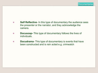 Documentaries
★ Self Reflective- In this type of documentary the audience sees
the presenter or the narrator, and they acknowledge the
camera.
★ Docusoap- This type of documentary follows the lives of
individuals.
★ Docudrama- This type of documentary is events that have
been constructed and is rein acted e.g. crimwatch
 