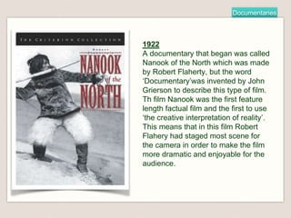 Documentaries
1922
A documentary that began was called
Nanook of the North which was made
by Robert Flaherty, but the word
‘Documentary’was invented by John
Grierson to describe this type of film.
Th film Nanook was the first feature
length factual film and the first to use
‘the creative interpretation of reality’.
This means that in this film Robert
Flahery had staged most scene for
the camera in order to make the film
more dramatic and enjoyable for the
audience.
 