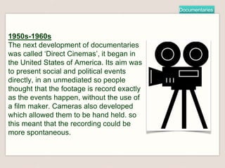 Documentaries
1950s-1960s
The next development of documentaries
was called ‘Direct Cinemas’, it began in
the United States of America. Its aim was
to present social and political events
directly, in an unmediated so people
thought that the footage is record exactly
as the events happen, without the use of
a film maker. Cameras also developed
which allowed them to be hand held. so
this meant that the recording could be
more spontaneous.
 