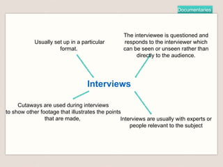 Documentaries
Interviews
Usually set up in a particular
format.
The interviewee is questioned and
responds to the interviewer which
can be seen or unseen rather than
directly to the audience.
Cutaways are used during interviews
to show other footage that illustrates the points
that are made, Interviews are usually with experts or
people relevant to the subject
 