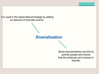 Documentaries
Dramatisation
It is used in the observational footage by adding
an element of dramatic events.
Some documentaries use this to
portray people and events
that the producer can’t access in
real life.
 