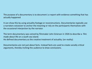 The purpose of a documentary is to document i.e report with evidence something that has
actually happened
It can show this by using actuality footage or reconstructions. Documentaries typically use
a narrators voiceover to anchor the meaning or rely on the participants themselves with
the occasional interjection by the narrator.
The term documentary was coined by filmmaker John Grierson in 1926 to describe a film
made about life on a south sea island.
He defined documentary as the creative treatment of actuality. (on reality)
Documentaries are not just about facts. Instead facts are used to create socially critical
arguments, thereby inviting the audience to draw conclusions.
 
