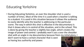 Educating Yorkshire
• During Educating Yorkshire, an over the shoulder shot is used a
number of times. Most of the time it is used when a teacher is talking
to a student. It is used in this situation because it allows the audience
to easily identify who the teacher is addressing in the particular
scene. The way in which this shot is effective in the documentary is
that it shows who is in control of the situation, and in the school. This
is done by giving the teacher a slightly low angle, which creates the
image of power and control. I probably won’t use a over the shoulder
shot with an angle in my documentary because from my initial plans, I
don’t want to have a certain character that is seen
as having less authority and power.
 