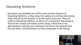 Educating Yorkshire
• Voiceovers are probably one of the most common features of
Educating Yorkshire, as they allow the audience to still be informed by
either the off screen teacher, or by the series voice over. They are
useful in Educating Yorkshire, as there isn’t a presenter that stands in
front of the camera and moves scenes along. I think that in my
documentary I will still use a voiceover, but not to the extreme that
this one does, I will still choose to have a presenter in the filming.
 