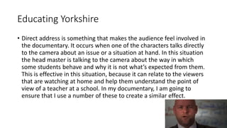 Educating Yorkshire
• Direct address is something that makes the audience feel involved in
the documentary. It occurs when one of the characters talks directly
to the camera about an issue or a situation at hand. In this situation
the head master is talking to the camera about the way in which
some students behave and why it is not what’s expected from them.
This is effective in this situation, because it can relate to the viewers
that are watching at home and help them understand the point of
view of a teacher at a school. In my documentary, I am going to
ensure that I use a number of these to create a similar effect.
 