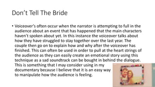 Don’t Tell The Bride
• Voiceover’s often occur when the narrator is attempting to full in the
audience about an event that has happened that the main characters
haven’t spoken about yet. In this instance the voiceover talks about
how they have struggled to stay together over the last year. The
couple then go on to explain how and why after the voiceover has
finished. This can often be used in order to pull at the heart strings of
the audience as they can easily create an emotional story using this
technique as a sad soundtrack can be bought in behind the dialogue.
This is something that I may consider using in my
documentary because I believe that it is an easy way
to manipulate how the audience is feeling.
 