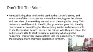 Don’t Tell The Bride
• An establishing shot tends to be used at the start of a scene, and
when one of the characters has moved location, it gives the viewer
and over view of where they are and what they might be doing. This
instance is no different. In the clip, the groom has gone into the city
centre to order something for the wedding. As the audience are able
to see the location before they see the reason why they are there, the
audience are able to start thinking or guessing what might be
happening, this further involves them into the documentary, making
the viewing a more enjoyable experience for them.
 
