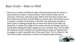 Bear Grylls – Man vs Wild
• There are a number of different codes and conventions that are used in a
documentary to make it a documentary. These include things such as
voiceover, interviews, text and sound. Others that have been used in the
Bear Grylls documentary include different camera work. Hand held camera
is used on a number of occasions in the film. One particular occasion is
when Grylls is walking through the sea from one island to the other. By
doing this, it creates the image of the reality and the real danger that he is
facing while walking through a dangerous area. Another way is that it helps
the audience to feel involved in him exploring the world, by helping them
to engage in what it would be like if they were there. This is a feature I like
and may consider using when it comes to making my documentary.
 
