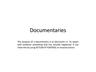 Documentaries
The purpose of a documentary is to document i.e. To report
with evidence something that has actually happened. It can
show this by using ACTUALITY FOOTAGE or reconstructions
 