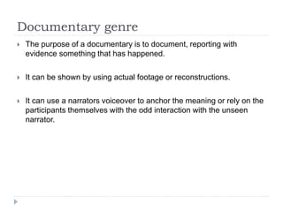 Documentary genre 
 The purpose of a documentary is to document, reporting with 
evidence something that has happened. 
 It can be shown by using actual footage or reconstructions. 
 It can use a narrators voiceover to anchor the meaning or rely on the 
participants themselves with the odd interaction with the unseen 
narrator. 
 