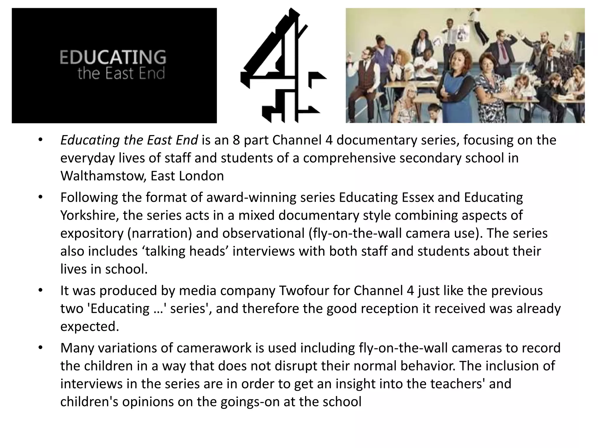 • Educating the East End is an 8 part Channel 4 documentary series, focusing on the
everyday lives of staff and students of a comprehensive secondary school in
Walthamstow, East London
• Following the format of award-winning series Educating Essex and Educating
Yorkshire, the series acts in a mixed documentary style combining aspects of
expository (narration) and observational (fly-on-the-wall camera use). The series
also includes ‘talking heads’ interviews with both staff and students about their
lives in school.
• It was produced by media company Twofour for Channel 4 just like the previous
two 'Educating …' series', and therefore the good reception it received was already
expected.
• Many variations of camerawork is used including fly-on-the-wall cameras to record
the children in a way that does not disrupt their normal behavior. The inclusion of
interviews in the series are in order to get an insight into the teachers' and
children's opinions on the goings-on at the school
 