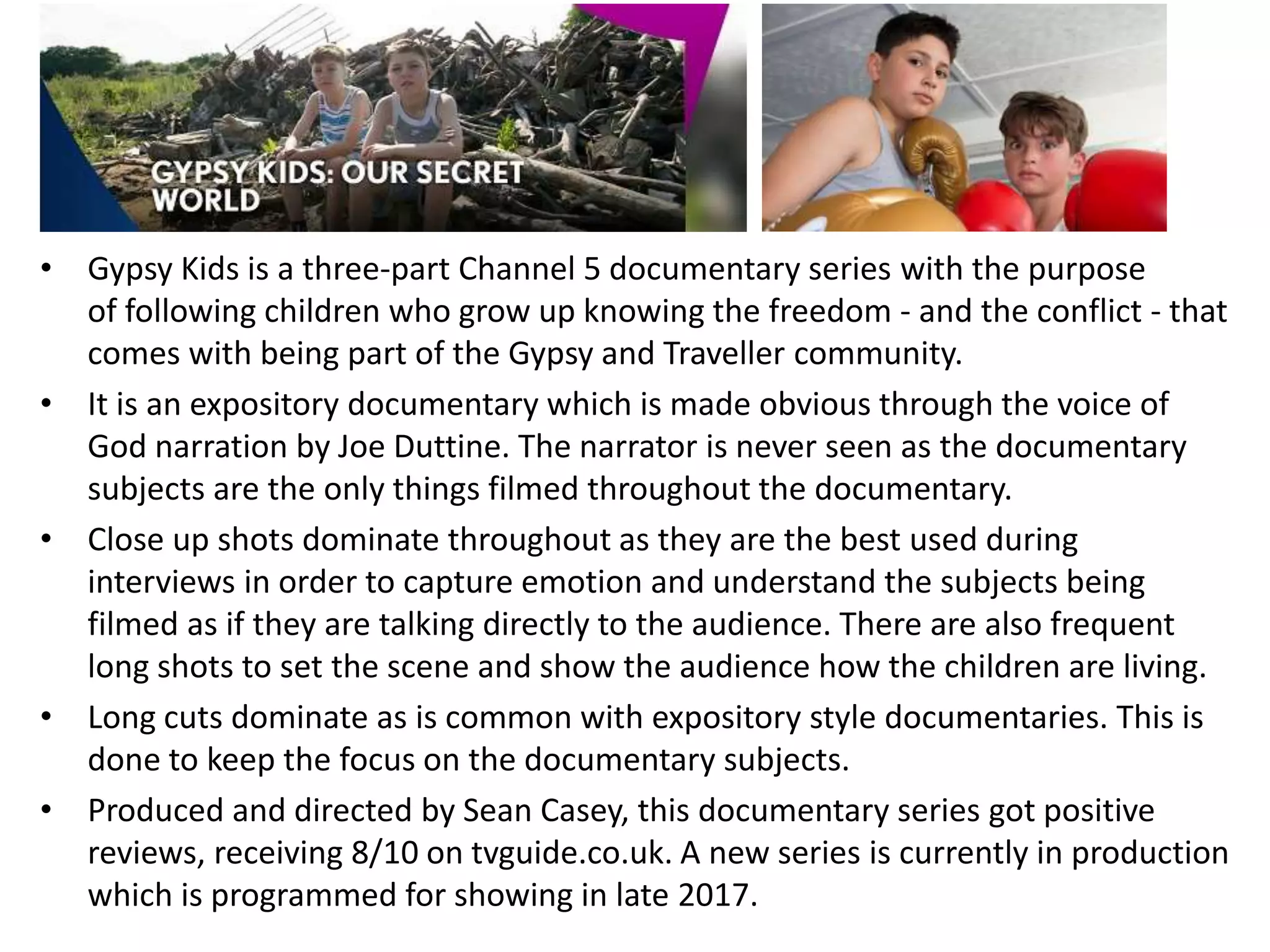 • Gypsy Kids is a three-part Channel 5 documentary series with the purpose
of following children who grow up knowing the freedom - and the conflict - that
comes with being part of the Gypsy and Traveller community.
• It is an expository documentary which is made obvious through the voice of
God narration by Joe Duttine. The narrator is never seen as the documentary
subjects are the only things filmed throughout the documentary.
• Close up shots dominate throughout as they are the best used during
interviews in order to capture emotion and understand the subjects being
filmed as if they are talking directly to the audience. There are also frequent
long shots to set the scene and show the audience how the children are living.
• Long cuts dominate as is common with expository style documentaries. This is
done to keep the focus on the documentary subjects.
• Produced and directed by Sean Casey, this documentary series got positive
reviews, receiving 8/10 on tvguide.co.uk. A new series is currently in production
which is programmed for showing in late 2017.
 