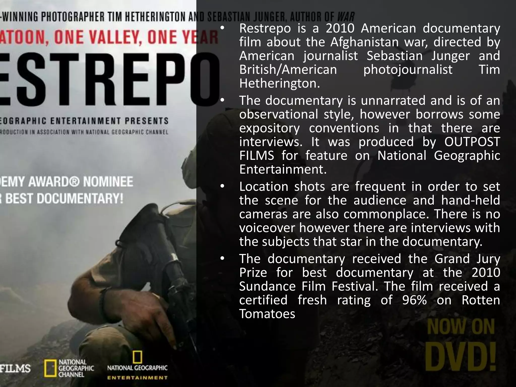 • Restrepo is a 2010 American documentary
film about the Afghanistan war, directed by
American journalist Sebastian Junger and
British/American photojournalist Tim
Hetherington.
• The documentary is unnarrated and is of an
observational style, however borrows some
expository conventions in that there are
interviews. It was produced by OUTPOST
FILMS for feature on National Geographic
Entertainment.
• Location shots are frequent in order to set
the scene for the audience and hand-held
cameras are also commonplace. There is no
voiceover however there are interviews with
the subjects that star in the documentary.
• The documentary received the Grand Jury
Prize for best documentary at the 2010
Sundance Film Festival. The film received a
certified fresh rating of 96% on Rotten
Tomatoes
 