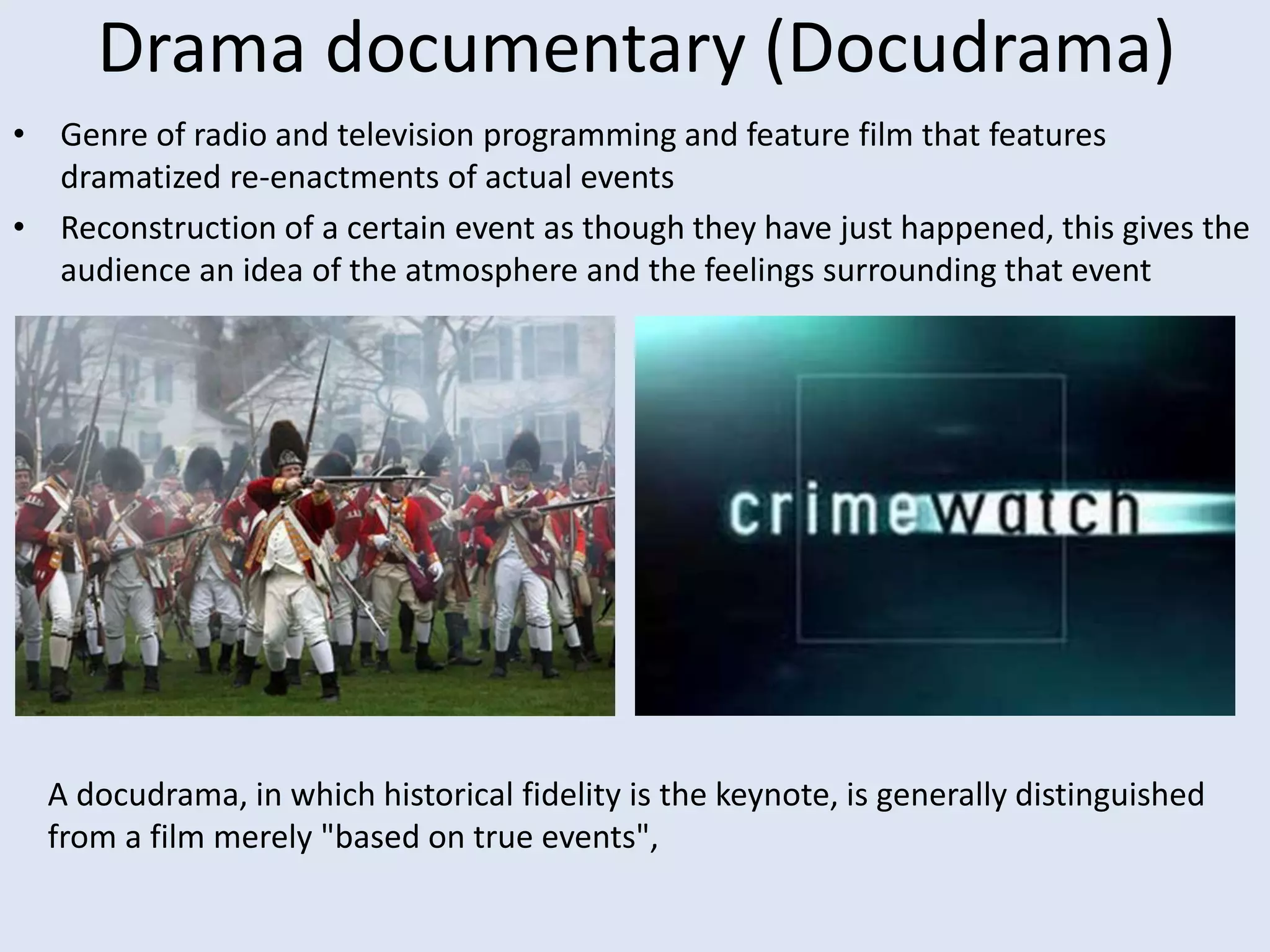 Drama documentary (Docudrama)
• Genre of radio and television programming and feature film that features
dramatized re-enactments of actual events
• Reconstruction of a certain event as though they have just happened, this gives the
audience an idea of the atmosphere and the feelings surrounding that event
A docudrama, in which historical fidelity is the keynote, is generally distinguished
from a film merely "based on true events",
 