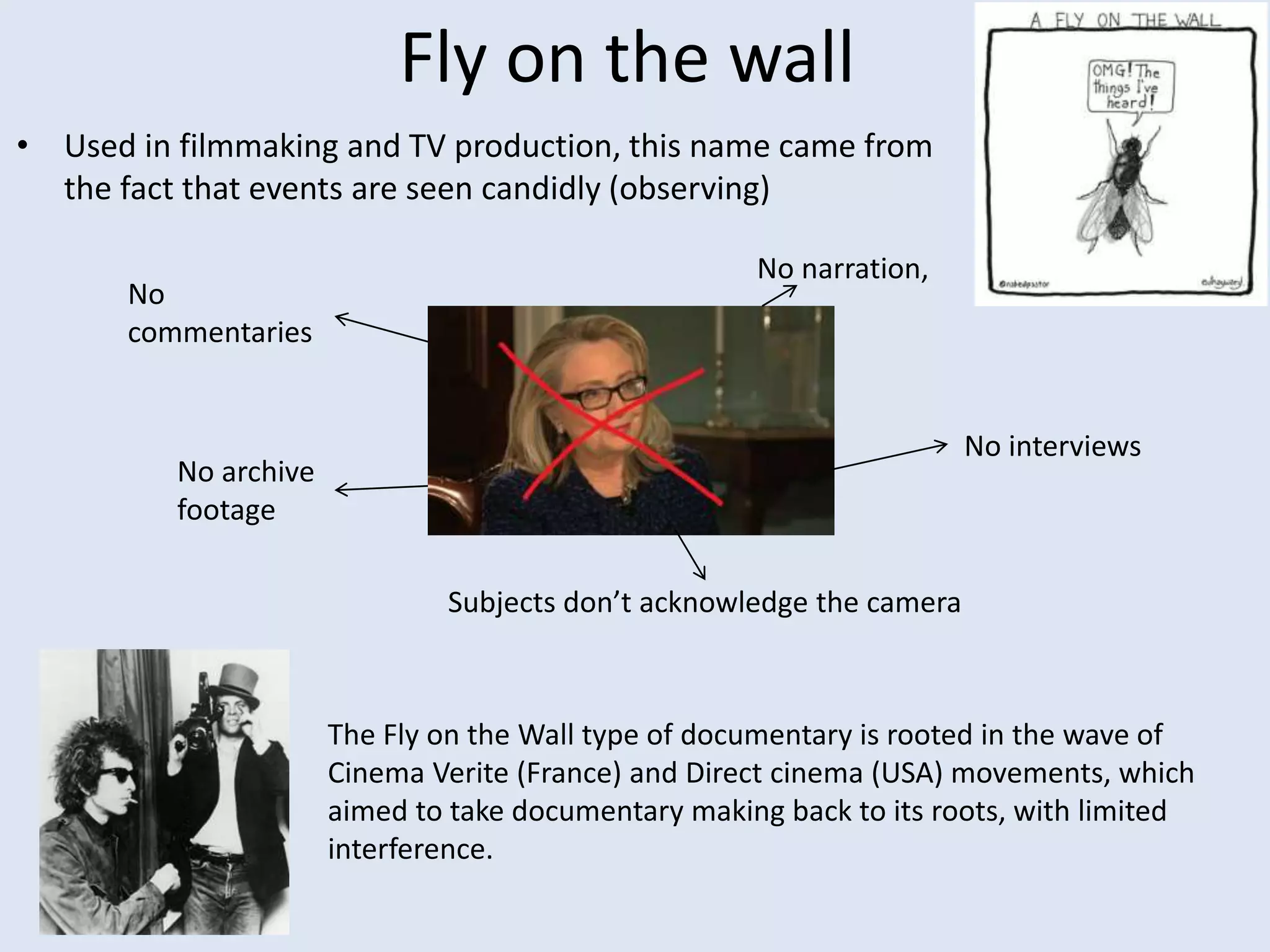 Fly on the wall
• Used in filmmaking and TV production, this name came from
the fact that events are seen candidly (observing)
The Fly on the Wall type of documentary is rooted in the wave of
Cinema Verite (France) and Direct cinema (USA) movements, which
aimed to take documentary making back to its roots, with limited
interference.
No
commentaries
No narration,
No interviews
No archive
footage
Subjects don’t acknowledge the camera
 