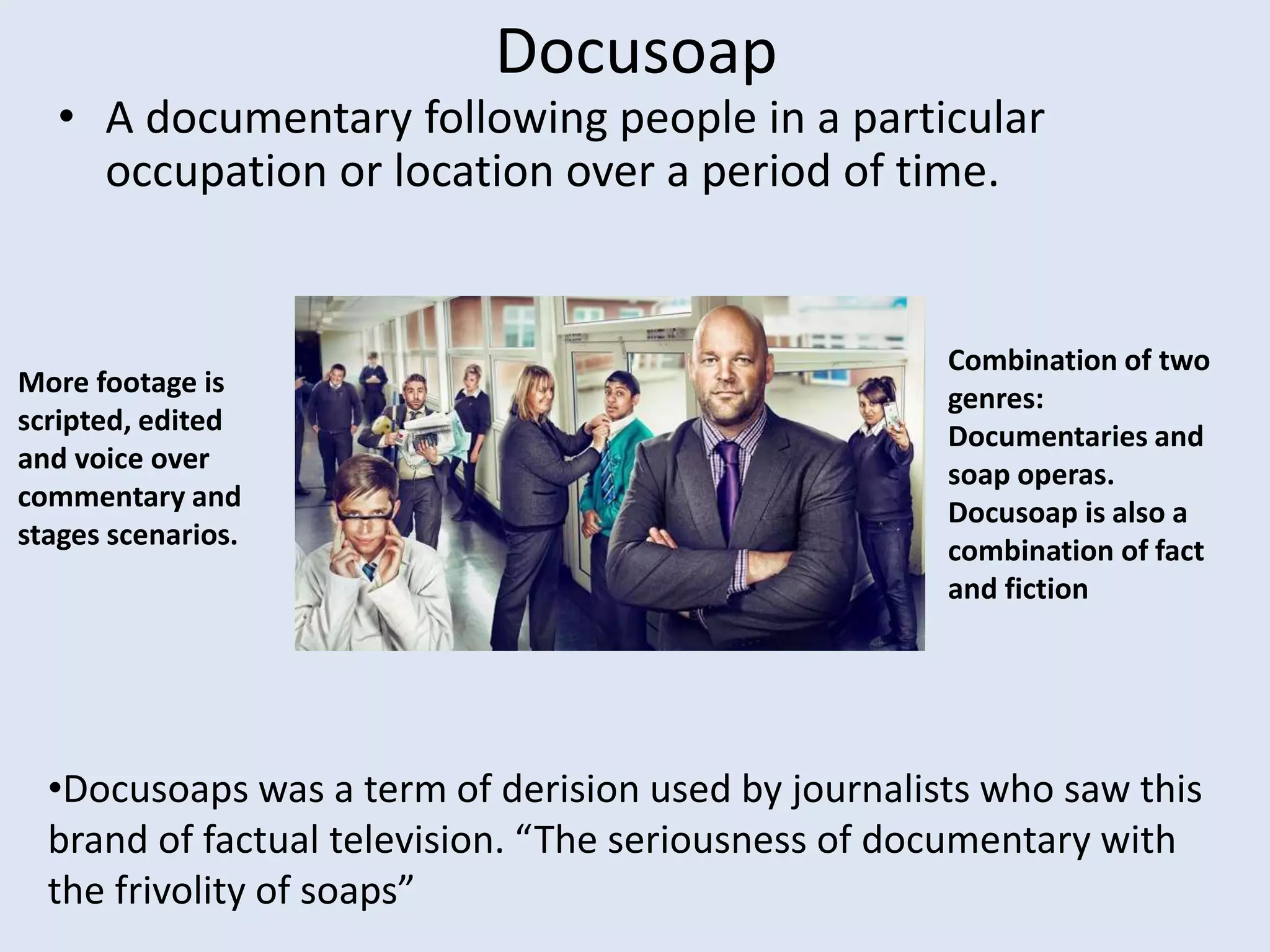 Docusoap
• A documentary following people in a particular
occupation or location over a period of time.
•Docusoaps was a term of derision used by journalists who saw this
brand of factual television. “The seriousness of documentary with
the frivolity of soaps”
More footage is
scripted, edited
and voice over
commentary and
stages scenarios.
Combination of two
genres:
Documentaries and
soap operas.
Docusoap is also a
combination of fact
and fiction
 