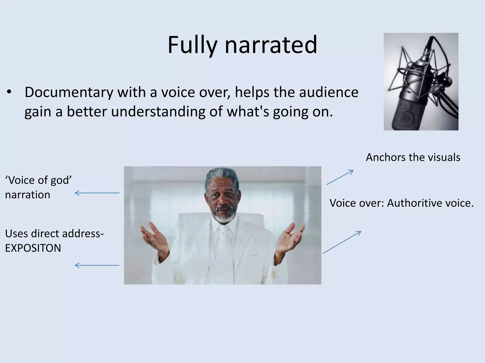 Fully narrated
• Documentary with a voice over, helps the audience
gain a better understanding of what's going on.
Voice over: Authoritive voice.
‘Voice of god’
narration
Uses direct address-
EXPOSITON
Anchors the visuals
 