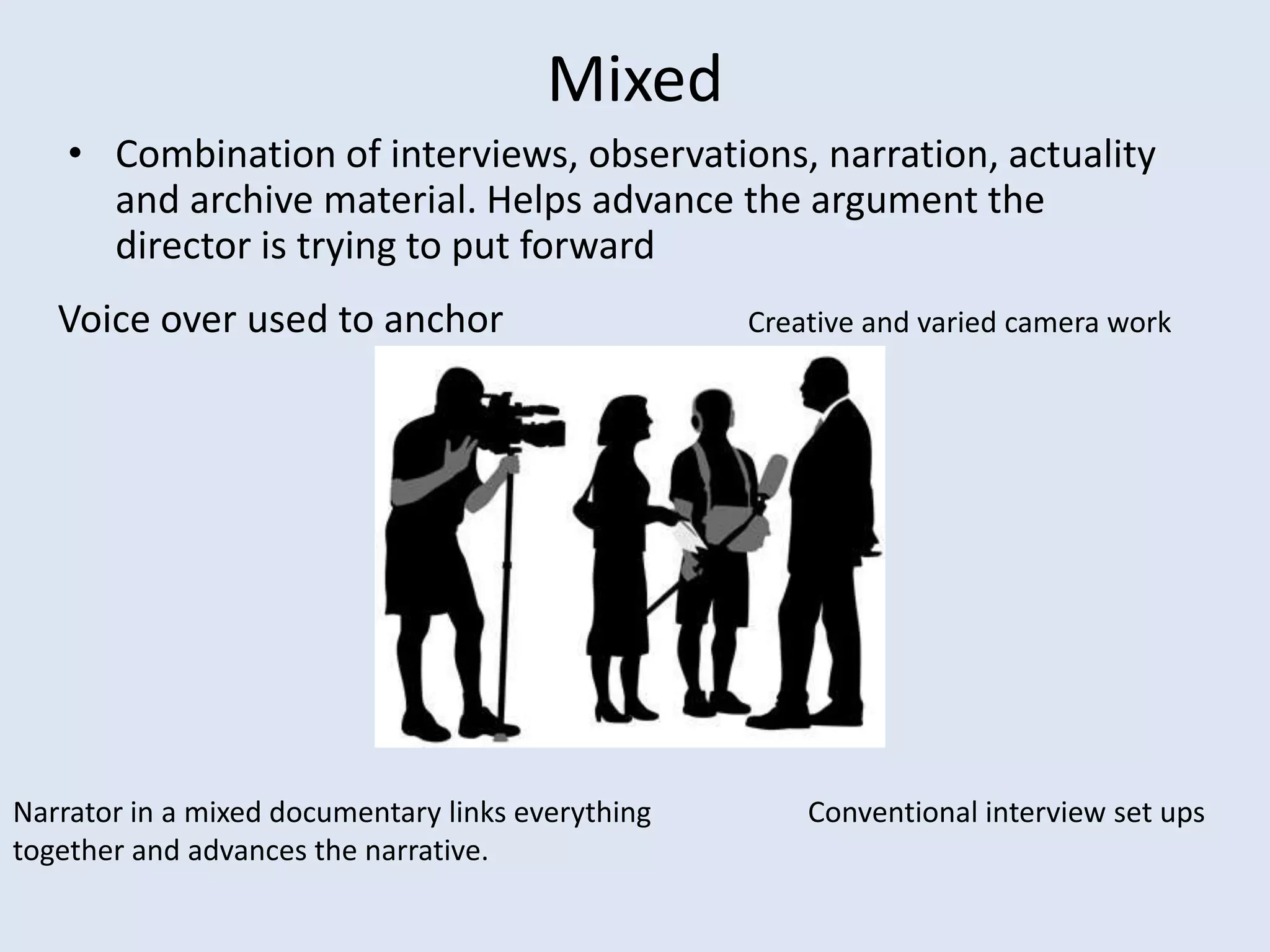 Mixed
• Combination of interviews, observations, narration, actuality
and archive material. Helps advance the argument the
director is trying to put forward
Voice over used to anchor Creative and varied camera work
Conventional interview set upsNarrator in a mixed documentary links everything
together and advances the narrative.
 