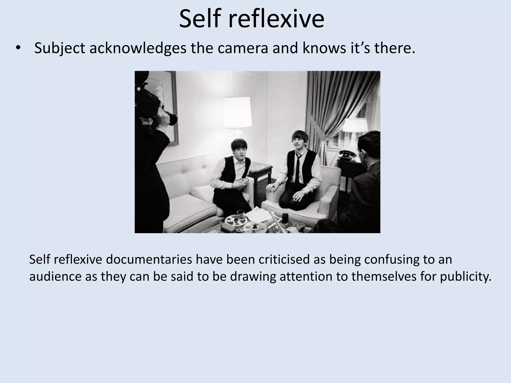 Self reflexive
• Subject acknowledges the camera and knows it’s there.
Self reflexive documentaries have been criticised as being confusing to an
audience as they can be said to be drawing attention to themselves for publicity.
 