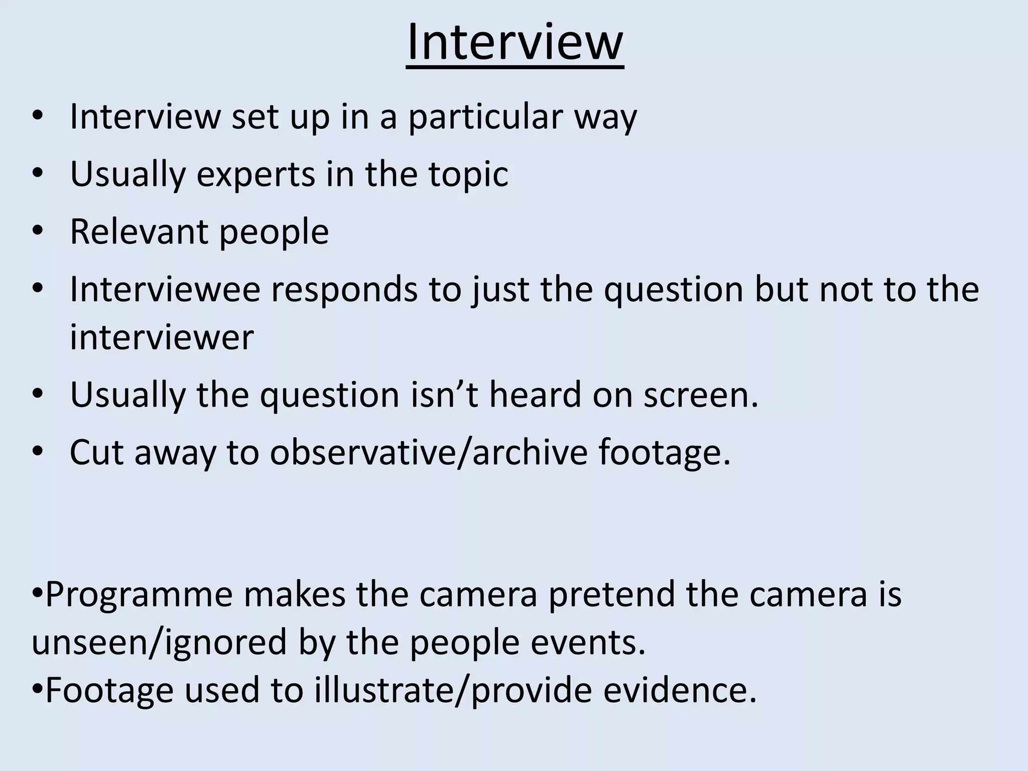 Interview
• Interview set up in a particular way
• Usually experts in the topic
• Relevant people
• Interviewee responds to just the question but not to the
interviewer
• Usually the question isn’t heard on screen.
• Cut away to observative/archive footage.
•Programme makes the camera pretend the camera is
unseen/ignored by the people events.
•Footage used to illustrate/provide evidence.
 