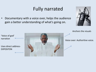 Fully narrated
• Documentary with a voice over, helps the audience
gain a better understanding of what's going on.
Voice over: Authoritive voice.
‘Voice of god’
narration
Uses direct address-
EXPOSITON
Anchors the visuals
 