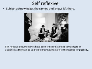 Self reflexive
• Subject acknowledges the camera and knows it’s there.
Self reflexive documentaries have been criticised as being confusing to an
audience as they can be said to be drawing attention to themselves for publicity.
 