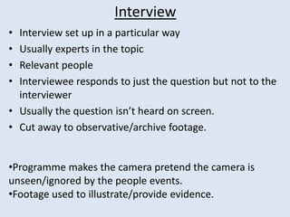 Interview
• Interview set up in a particular way
• Usually experts in the topic
• Relevant people
• Interviewee responds to just the question but not to the
interviewer
• Usually the question isn’t heard on screen.
• Cut away to observative/archive footage.
•Programme makes the camera pretend the camera is
unseen/ignored by the people events.
•Footage used to illustrate/provide evidence.
 