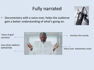 Fully narrated
• Documentary with a voice over, helps the audience
gain a better understanding of what's going on.
Voice over: Authoritive voice.
‘Voice of god’
narration
Uses direct address-
EXPOSITON
Anchors the visuals
 