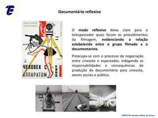 O modo reflexivo deixa claro para o
telespectador quais foram os procedimentos
da filmagem, evidenciando a relação
estabelecida entre o grupo filmado e o
documentarista.
Preocupa-se com o processo de negociação
entre cineasta e espectador, indagando as
responsabilidades e consequências da
produção do documentário para cineasta,
atores sociais e público.
Documentário reflexivo
CEFET-RJ Campus Maria da Graça
 