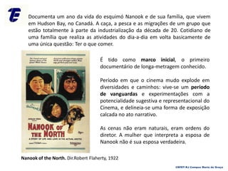 Documenta um ano da vida do esquimó Nanook e de sua família, que vivem
em Hudson Bay, no Canadá. A caça, a pesca e as migrações de um grupo que
estão totalmente à parte da industrialização da década de 20. Cotidiano de
uma família que realiza as atividades do dia-a-dia em volta basicamente de
uma única questão: Ter o que comer.
É tido como marco inicial, o primeiro
documentário de longa-metragem conhecido.
Período em que o cinema mudo explode em
diversidades e caminhos: vive-se um período
de vanguardas e experimentações com a
potencialidade sugestiva e representacional do
Cinema, e delineia-se uma forma de exposição
calcada no ato narrativo.
As cenas não eram naturais, eram ordens do
diretor. A mulher que interpreta a esposa de
Nanook não é sua esposa verdadeira.
Nanook of the North. Dir.Robert Flaherty, 1922
CEFET-RJ Campus Maria da Graça
 