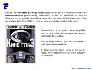 Tipo de filme teorizado por Dziga Vertov (1896-1954), que desenvolve o conceito de
«cinema-verdade» (kino-pravda), defendendo a ideia da fiabilidade do olho da
câmara, a seu ver mais fiel à realidade que o olho humano – ideia ilustrada pelo filme
que realizou Cine-Olho (1924) -, visto ser uma reprodução mecânica do visível.
Documentário é um gênero cinematográfico
que se caracteriza pelo compromisso com a
exploração da realidade.
Não se deve deduzir que ele represente a
realidade «tal como ela é».
O documentário, assim como o cinema de
ficção, é uma representação parcial e subjetiva
da realidade.
CEFET-RJ Campus Maria da Graça
 