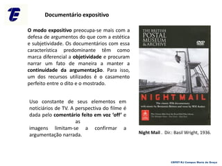 Documentário expositivo
Uso constante de seus elementos em
noticiários de TV. A perspectiva do filme é
dada pelo comentário feito em voz ‘off’ e
as
imagens limitam-se a confirmar a
argumentação narrada.
O modo expositivo preocupa-se mais com a
defesa de argumentos do que com a estética
e subjetividade. Os documentários com essa
característica predominante têm como
marca diferencial a objetividade e procuram
narrar um fato de maneira a manter a
continuidade da argumentação. Para isso,
um dos recursos utilizados é o casamento
perfeito entre o dito e o mostrado.
CEFET-RJ Campus Maria da Graça
Night Mail . Dir.: Basil Wright, 1936.
 