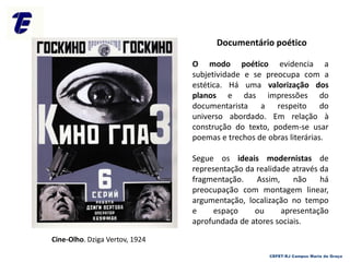 O modo poético evidencia a
subjetividade e se preocupa com a
estética. Há uma valorização dos
planos e das impressões do
documentarista a respeito do
universo abordado. Em relação à
construção do texto, podem-se usar
poemas e trechos de obras literárias.
Segue os ideais modernistas de
representação da realidade através da
fragmentação. Assim, não há
preocupação com montagem linear,
argumentação, localização no tempo
e espaço ou apresentação
aprofundada de atores sociais.
Cine-Olho. Dziga Vertov, 1924
Documentário poético
CEFET-RJ Campus Maria da Graça
 