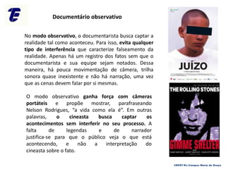 No modo observativo, o documentarista busca captar a
realidade tal como aconteceu. Para isso, evita qualquer
tipo de interferência que caracterize falseamento da
realidade. Apenas há um registro dos fatos sem que o
documentarista e sua equipe sejam notados. Dessa
maneira, há pouca movimentação de câmera, trilha
sonora quase inexistente e não há narração, uma vez
que as cenas devem falar por si mesmas.
O modo observativo ganha força com câmeras
portáteis e propõe mostrar, parafraseando
Nelson Rodrigues, “a vida como ela é”. Em outras
palavras, o cineasta busca captar os
acontecimentos sem interferir no seu processo. A
falta de legendas e de narrador
justifica-se para que o público veja o que está
acontecendo, e não a interpretação do
cineasta sobre o fato.
Documentário observativo
CEFET-RJ Campus Maria da Graça
 