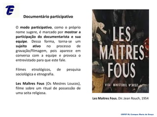 O modo participativo, como o próprio
nome sugere, é marcado por mostrar a
participação do documentarista e sua
equipe. Dessa forma, torna-se um
sujeito ativo no processo de
gravação/filmagem, pois aparece em
conversa com a equipe e provoca o
entrevistado para que este fale.
Filmes etnológicos, de pesquisa
sociológica e etnografia.
Les Maîtres Fous (Os Mestres Loucos),
filme sobre um ritual de possessão de
uma seita religiosa.
Documentário participativo
CEFET-RJ Campus Maria da Graça
Les Maitres Fous. Dir.:Jean Rouch, 1954
 