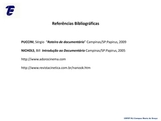 Referências Bibliográficas
CEFET-RJ Campus Maria da Graça
PUCCINI, Sérgio “Roteiro de documentário” Campinas/SP:Papirus, 2009
NICHOLS, Bill Introdução ao Documentário Campinas/SP:Papirus, 2005
http://www.adorocinema.com
http://www.revistacinetica.com.br/nanook.htm
 