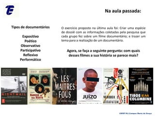 O exercício proposto na última aula foi: Criar uma espécie
de dossiê com as informações coletadas pela pesquisa que
cada grupo fez sobre um filme documentário; e trazer um
tema para a realização de um documentário.
Agora, se faça a seguinte pergunta: com quais
desses filmes a sua história se parece mais?
CEFET-RJ Campus Maria da Graça
Tipos de documentários
Expositivo
Poético
Observativo
Participativo
Reflexivo
Performático
Na aula passada:
 