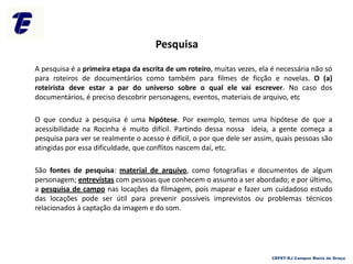Pesquisa
A pesquisa é a primeira etapa da escrita de um roteiro, muitas vezes, ela é necessária não só
para roteiros de documentários como também para filmes de ficção e novelas. O (a)
roteirista deve estar a par do universo sobre o qual ele vai escrever. No caso dos
documentários, é preciso descobrir personagens, eventos, materiais de arquivo, etc
O que conduz a pesquisa é uma hipótese. Por exemplo, temos uma hipótese de que a
acessibilidade na Rocinha é muito difícil. Partindo dessa nossa ideia, a gente começa a
pesquisa para ver se realmente o acesso é difícil, o por que dele ser assim, quais pessoas são
atingidas por essa dificuldade, que conflitos nascem daí, etc.
São fontes de pesquisa: material de arquivo, como fotografias e documentos de algum
personagem; entrevistas com pessoas que conhecem o assunto a ser abordado; e por último,
a pesquisa de campo nas locações da filmagem, pois mapear e fazer um cuidadoso estudo
das locações pode ser útil para prevenir possíveis imprevistos ou problemas técnicos
relacionados à captação da imagem e do som.
CEFET-RJ Campus Maria da Graça
 