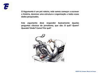 O Argumento é um pré roteiro, nele vamos começar a escrever
a história, daremos uma estrutura e organização a todos esses
dados pesquisados.
Este argumento deve responder basicamente àquelas
perguntas clássicas do jornalismo, que são: O quê? Quem?
Quando? Onde? Como? Por quê?
CEFET-RJ Campus Maria da Graça
 