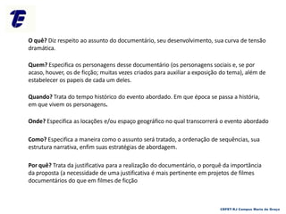 O quê? Diz respeito ao assunto do documentário, seu desenvolvimento, sua curva de tensão
dramática.
Quem? Especifica os personagens desse documentário (os personagens sociais e, se por
acaso, houver, os de ficção; muitas vezes criados para auxiliar a exposição do tema), além de
estabelecer os papeis de cada um deles.
Quando? Trata do tempo histórico do evento abordado. Em que época se passa a história,
em que vivem os personagens.
Onde? Especifica as locações e/ou espaço geográfico no qual transcorrerá o evento abordado
Como? Especifica a maneira como o assunto será tratado, a ordenação de sequências, sua
estrutura narrativa, enfim suas estratégias de abordagem.
Por quê? Trata da justificativa para a realização do documentário, o porquê da importância
da proposta (a necessidade de uma justificativa é mais pertinente em projetos de filmes
documentários do que em filmes de ficção
CEFET-RJ Campus Maria da Graça
 