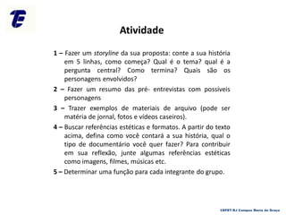Atividade
1 – Fazer um storyline da sua proposta: conte a sua história
em 5 linhas, como começa? Qual é o tema? qual é a
pergunta central? Como termina? Quais são os
personagens envolvidos?
2 – Fazer um resumo das pré- entrevistas com possíveis
personagens
3 – Trazer exemplos de materiais de arquivo (pode ser
matéria de jornal, fotos e vídeos caseiros).
4 – Buscar referências estéticas e formatos. A partir do texto
acima, defina como você contará a sua história, qual o
tipo de documentário você quer fazer? Para contribuir
em sua reflexão, junte algumas referências estéticas
como imagens, filmes, músicas etc.
5 – Determinar uma função para cada integrante do grupo.
CEFET-RJ Campus Maria da Graça
 