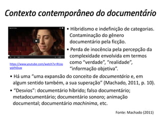 Contexto contemporâneo do documentário
• Hibridismo e indefinição de categorias.
Contaminação do gênero
documentário pela ficção.
• Perda de inocência pela percepção da
complexidade envolvida em termos
como “verdade”, “realidade”,
“informação objetiva”.
• Há uma “uma expansão do conceito de documentário e, em
algum sentido também, a sua superação” (Machado, 2011, p. 10).
• “Desvios”: documentário híbrido; falso documentário;
metadocumentário; documentário sonoro; animação
documental; documentário machinima, etc.
https://www.youtube.com/watch?v=RUas
yqVhOuw
Fonte: Machado (2011)
 