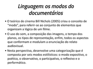 Linguagem: os modos do
documentários
• O teórico de cinema Bill Nichols (2005) criou o conceito de
“modo”, para referir-se ao conjunto de elementos que
organizam a lógica de um filme.
• O uso do som, a composição das imagens, o tempo dos
planos, os tipos de representação, enfim, todos os aspectos
que conformam e modulam a enunciação do relato
audiovisual.
• Nesta perspectiva, desenvolve uma categorização que é
composta por seis modos estilísticos: o modo expositivo, o
poético, o observativo, o participativo, o reflexivo e o
performático.
 