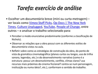 Tarefa: exercício de análise
• Escolher um documentário breve (mini ou curta-metragem) –
ver locais como Vimeo Staff Picks, Op-Docs | The New York
Times, Culture Unplugged, YouTube, People of Change, entre
outros – e analisar o trabalho selecionado para:
• Perceber o modo enunciativo predominante (conforme a classificação de
Nichols).
• Observar as relações que a obra possui com os diferentes estilos de
documentário vistos na aula.
• Refletir sobre como as estratégias de construção da obra, do ponto de
vista da gramática cinematográfica (planos curtos ou longos, uso de trilha
sonora, legendas, etc.) e do desenvolvimento narrativo (como é a
estrutura: possui um desenvolvimento, conflito, clímax claros? usa
recursos mais próximos do cinema ficcional? centra-se num personagem,
instituição ou numa ideia?, etc.), conformam o sentido do trabalho.
 