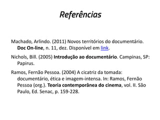 Referências
Machado, Arlindo. (2011) Novos territórios do documentário.
Doc On-line, n. 11, dez. Disponível em link.
Nichols, Bill. (2005) Introdução ao documentário. Campinas, SP:
Papirus.
Ramos, Fernão Pessoa. (2004) A cicatriz da tomada:
documentário, ética e imagem-intensa. In: Ramos, Fernão
Pessoa (org.). Teoria contemporânea do cinema, vol. II. São
Paulo, Ed. Senac, p. 159-228.
 