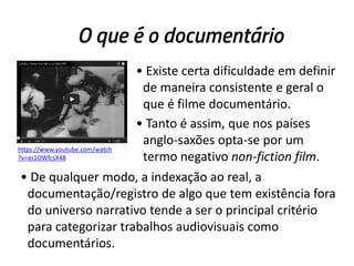 O que é o documentário
• Existe certa dificuldade em definir
de maneira consistente e geral o
que é filme documentário.
• Tanto é assim, que nos países
anglo-saxões opta-se por um
termo negativo non-fiction film.
https://www.youtube.com/watch
?v=as1OWfcsX48
• De qualquer modo, a indexação ao real, a
documentação/registro de algo que tem existência fora
do universo narrativo tende a ser o principal critério
para categorizar trabalhos audiovisuais como
documentários.
 