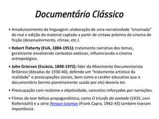 Documentário Clássico
• Amadurecimento da linguagem: elaboração de uma narratividade “encenada”
do real e edição do material captado a partir de sintaxe próxima do cinema de
ficção (desenvolvimento, clímax, etc.).
• Robert Flaherty (EUA, 1884-1951): tratamento narrativo dos temas,
geralmente envolvendo contextos exóticos, influenciando o cinema
antropológico.
• John Grierson (Escócia, 1898-1972): líder do Movimento Documentarista
Britânico (décadas de 1930-40), defende um “tratamento artístico da
realidade” e preocupações sociais, bem como o caráter educativo que o
documentário (termo pioneiramente usado por ele) deveria ter.
• Preocupação com realismo e objetividade, conceitos reforçados por narrações.
• Filmes de teor bélico-propagandístico, como O triunfo da vontade (1935, Leni
Riefenstahl) e a série Porque lutamos (Frank Capra, 1942-43) também tiveram
importância.
 