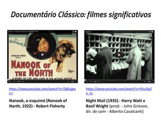 Documentário Clássico: filmes significativos
https://www.youtube.com/watch?v=iTgBujgw
v-I
Nanook, o esquimó (Nanook of
North, 1922) - Robert Flaherty
https://www.youtube.com/watch?v=FkLoDg7
e_ns
Night Mail (1935) - Harry Watt e
Basil Wright (prod. - John Grieson,
dir. de som - Alberto Cavalcanti)
 