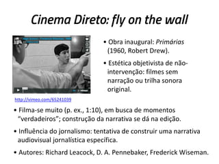 Cinema Direto: fly on the wall
• Obra inaugural: Primárias
(1960, Robert Drew).
• Estética objetivista de não-
intervenção: filmes sem
narração ou trilha sonora
original.
• Filma-se muito (p. ex., 1:10), em busca de momentos
“verdadeiros”; construção da narrativa se dá na edição.
• Influência do jornalismo: tentativa de construir uma narrativa
audiovisual jornalística específica.
• Autores: Richard Leacock, D. A. Pennebaker, Frederick Wiseman.
http://vimeo.com/65241039
 